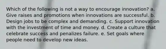 Which of the following is not a way to encourage innovation? a. Give raises and promotions when innovations are successful. b. Design jobs to be complex and demanding. c. Support innovation with the investment of time and money. d. Create a culture that celebrate success and penalizes failure. e. Set goals where people need to develop new ideas.