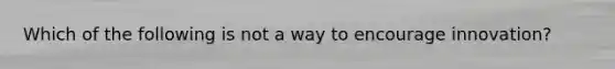 Which of the following is not a way to encourage innovation?