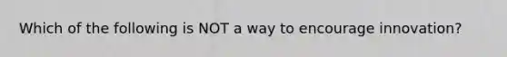 Which of the following is NOT a way to encourage innovation?