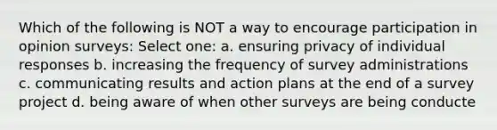 Which of the following is NOT a way to encourage participation in opinion surveys: Select one: a. ensuring privacy of individual responses b. increasing the frequency of survey administrations c. communicating results and action plans at the end of a survey project d. being aware of when other surveys are being conducte