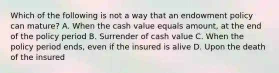 Which of the following is not a way that an endowment policy can mature? A. When the cash value equals amount, at the end of the policy period B. Surrender of cash value C. When the policy period ends, even if the insured is alive D. Upon the death of the insured