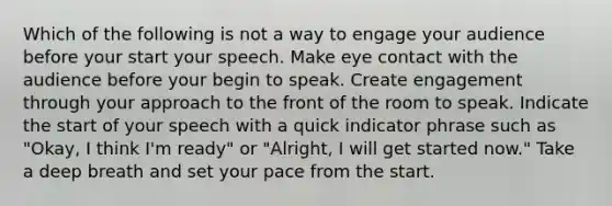 Which of the following is not a way to engage your audience before your start your speech. Make eye contact with the audience before your begin to speak. Create engagement through your approach to the front of the room to speak. Indicate the start of your speech with a quick indicator phrase such as "Okay, I think I'm ready" or "Alright, I will get started now." Take a deep breath and set your pace from the start.