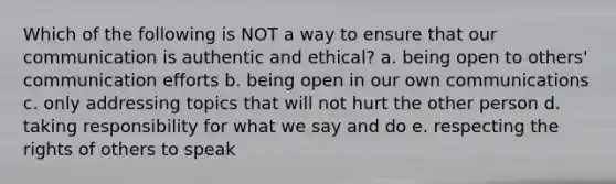 Which of the following is NOT a way to ensure that our communication is authentic and ethical? a. being open to others' communication efforts b. being open in our own communications c. only addressing topics that will not hurt the other person d. taking responsibility for what we say and do e. respecting the rights of others to speak