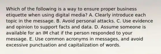 Which of the following is a way to ensure proper business etiquette when using digital​ media? A. Clearly introduce each topic in the message. B. Avoid personal attacks. C. Use evidence and opinion to support facts and data. D. Assume someone is available for an IM chat if the person responded to your message. E. Use common acronyms in​ messages, and avoid excessive punctuation and capitalization of words.