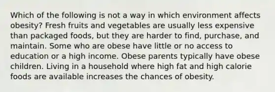 Which of the following is not a way in which environment affects obesity? Fresh fruits and vegetables are usually less expensive than packaged foods, but they are harder to find, purchase, and maintain. Some who are obese have little or no access to education or a high income. Obese parents typically have obese children. Living in a household where high fat and high calorie foods are available increases the chances of obesity.