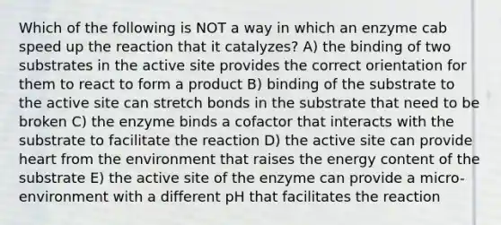 Which of the following is NOT a way in which an enzyme cab speed up the reaction that it catalyzes? A) the binding of two substrates in the active site provides the correct orientation for them to react to form a product B) binding of the substrate to the active site can stretch bonds in the substrate that need to be broken C) the enzyme binds a cofactor that interacts with the substrate to facilitate the reaction D) the active site can provide heart from the environment that raises the energy content of the substrate E) the active site of the enzyme can provide a micro-environment with a different pH that facilitates the reaction