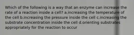 Which of the following is a way that an enzyme can increase the rate of a reaction inside a cell? a.increasing the temperature of the cell b.increasing the pressure inside the cell c.increasing the substrate concentration inside the cell d.orienting substrates appropriately for the reaction to occur