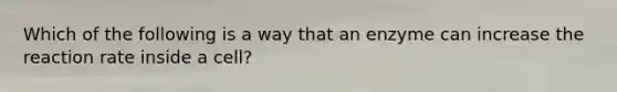 Which of the following is a way that an enzyme can increase the reaction rate inside a cell?