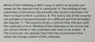 Which of the following is NOT a way in which an enzyme can speed up the reaction that is catalyzed? A. The binding of two substrates in the active site provides the correct orientation for them to react to form a product. B. The active site of the enzyme can provide a microenvironment of a different pH that facilitates the reaction. C. The enzyme binds a cofactor that interacts with the substrate to fa D. Binding of the substrate to the active site can stretch bonds in the substrate that need to be broken . E. The active site can provide heat from the environment that raises the energy content of the substrate.