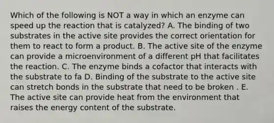 Which of the following is NOT a way in which an enzyme can speed up the reaction that is catalyzed? A. The binding of two substrates in the active site provides the correct orientation for them to react to form a product. B. The active site of the enzyme can provide a microenvironment of a different pH that facilitates the reaction. C. The enzyme binds a cofactor that interacts with the substrate to fa D. Binding of the substrate to the active site can stretch bonds in the substrate that need to be broken . E. The active site can provide heat from the environment that raises the energy content of the substrate.