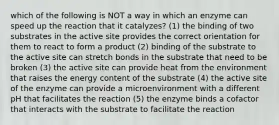 which of the following is NOT a way in which an enzyme can speed up the reaction that it catalyzes? (1) the binding of two substrates in the active site provides the correct orientation for them to react to form a product (2) binding of the substrate to the active site can stretch bonds in the substrate that need to be broken (3) the active site can provide heat from the environment that raises the energy content of the substrate (4) the active site of the enzyme can provide a microenvironment with a different pH that facilitates the reaction (5) the enzyme binds a cofactor that interacts with the substrate to facilitate the reaction