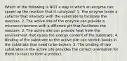 Which of the following is NOT a way in which an enzyme can speed up the reaction that it catalyzes? 1. The enzyme binds a cofactor that interacts with the substrate to facilitate the reaction. 2. The active site of the enzyme can provide a microenvironment with a different pH that facilitates the reaction. 3. The active site can provide heat from the environment that raises the energy content of the substrate. 4. Binding of the substrate to the active site can stretch bonds in the substrate that need to be broken. 5. The binding of two substrates in the active site provides the correct orientation for them to react to form a product.