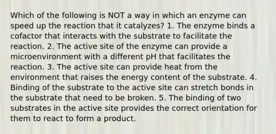 Which of the following is NOT a way in which an enzyme can speed up the reaction that it catalyzes? 1. The enzyme binds a cofactor that interacts with the substrate to facilitate the reaction. 2. The active site of the enzyme can provide a microenvironment with a different pH that facilitates the reaction. 3. The active site can provide heat from the environment that raises the energy content of the substrate. 4. Binding of the substrate to the active site can stretch bonds in the substrate that need to be broken. 5. The binding of two substrates in the active site provides the correct orientation for them to react to form a product.