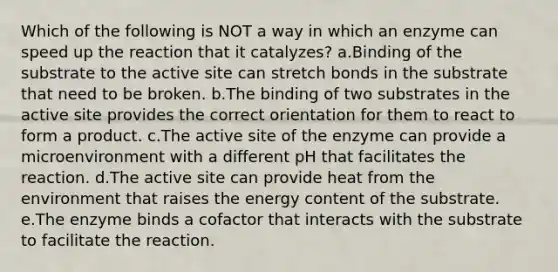 Which of the following is NOT a way in which an enzyme can speed up the reaction that it catalyzes? a.Binding of the substrate to the active site can stretch bonds in the substrate that need to be broken. b.The binding of two substrates in the active site provides the correct orientation for them to react to form a product. c.The active site of the enzyme can provide a microenvironment with a different pH that facilitates the reaction. d.The active site can provide heat from the environment that raises the energy content of the substrate. e.The enzyme binds a cofactor that interacts with the substrate to facilitate the reaction.