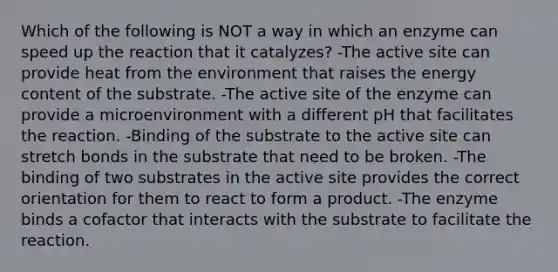 Which of the following is NOT a way in which an enzyme can speed up the reaction that it catalyzes? -The active site can provide heat from the environment that raises the energy content of the substrate. -The active site of the enzyme can provide a microenvironment with a different pH that facilitates the reaction. -Binding of the substrate to the active site can stretch bonds in the substrate that need to be broken. -The binding of two substrates in the active site provides the correct orientation for them to react to form a product. -The enzyme binds a cofactor that interacts with the substrate to facilitate the reaction.