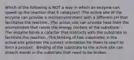 Which of the following is NOT a way in which an enzyme can speed up the reaction that it catalyzes? -The active site of the enzyme can provide a microenvironment with a different pH that facilitates the reaction. -The active site can provide heat from the environment that raises the energy content of the substrate. -The enzyme binds a cofactor that interacts with the substrate to facilitate the reaction. -The binding of two substrates in the active site provides the correct orientation for them to react to form a product. -Binding of the substrate to the active site can stretch bonds in the substrate that need to be broken.