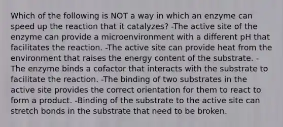 Which of the following is NOT a way in which an enzyme can speed up the reaction that it catalyzes? -The active site of the enzyme can provide a microenvironment with a different pH that facilitates the reaction. -The active site can provide heat from the environment that raises the energy content of the substrate. -The enzyme binds a cofactor that interacts with the substrate to facilitate the reaction. -The binding of two substrates in the active site provides the correct orientation for them to react to form a product. -Binding of the substrate to the active site can stretch bonds in the substrate that need to be broken.