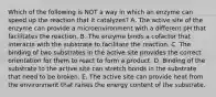 Which of the following is NOT a way in which an enzyme can speed up the reaction that it catalyzes? A. The active site of the enzyme can provide a microenvironment with a different pH that facilitates the reaction. B. The enzyme binds a cofactor that interacts with the substrate to facilitate the reaction. C. The binding of two substrates in the active site provides the correct orientation for them to react to form a product. D. Binding of the substrate to the active site can stretch bonds in the substrate that need to be broken. E. The active site can provide heat from the environment that raises the energy content of the substrate.