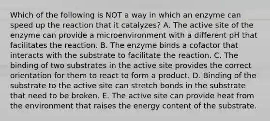 Which of the following is NOT a way in which an enzyme can speed up the reaction that it catalyzes? A. The active site of the enzyme can provide a microenvironment with a different pH that facilitates the reaction. B. The enzyme binds a cofactor that interacts with the substrate to facilitate the reaction. C. The binding of two substrates in the active site provides the correct orientation for them to react to form a product. D. Binding of the substrate to the active site can stretch bonds in the substrate that need to be broken. E. The active site can provide heat from the environment that raises the energy content of the substrate.