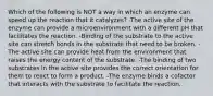 Which of the following is NOT a way in which an enzyme can speed up the reaction that it catalyzes? -The active site of the enzyme can provide a microenvironment with a different pH that facilitates the reaction. -Binding of the substrate to the active site can stretch bonds in the substrate that need to be broken. -The active site can provide heat from the environment that raises the energy content of the substrate. -The binding of two substrates in the active site provides the correct orientation for them to react to form a product. -The enzyme binds a cofactor that interacts with the substrate to facilitate the reaction.