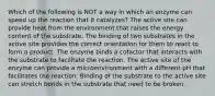 Which of the following is NOT a way in which an enzyme can speed up the reaction that it catalyzes? The active site can provide heat from the environment that raises the energy content of the substrate. The binding of two substrates in the active site provides the correct orientation for them to react to form a product. The enzyme binds a cofactor that interacts with the substrate to facilitate the reaction. The active site of the enzyme can provide a microenvironment with a different pH that facilitates the reaction. Binding of the substrate to the active site can stretch bonds in the substrate that need to be broken.