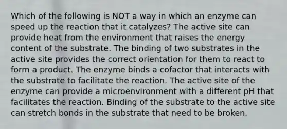 Which of the following is NOT a way in which an enzyme can speed up the reaction that it catalyzes? The active site can provide heat from the environment that raises the energy content of the substrate. The binding of two substrates in the active site provides the correct orientation for them to react to form a product. The enzyme binds a cofactor that interacts with the substrate to facilitate the reaction. The active site of the enzyme can provide a microenvironment with a different pH that facilitates the reaction. Binding of the substrate to the active site can stretch bonds in the substrate that need to be broken.