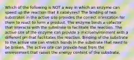 Which of the following is NOT a way in which an enzyme can speed up the reaction that it catalyzes? The binding of two substrates in the active site provides the correct orientation for them to react to form a product. The enzyme binds a cofactor that interacts with the substrate to facilitate the reaction. The active site of the enzyme can provide a microenvironment with a different pH that facilitates the reaction. Binding of the substrate to the active site can stretch bonds in the substrate that need to be broken. The active site can provide heat from the environment that raises the energy content of the substrate.