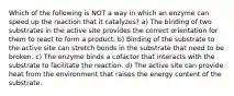 Which of the following is NOT a way in which an enzyme can speed up the reaction that it catalyzes? a) The binding of two substrates in the active site provides the correct orientation for them to react to form a product. b) Binding of the substrate to the active site can stretch bonds in the substrate that need to be broken. c) The enzyme binds a cofactor that interacts with the substrate to facilitate the reaction. d) The active site can provide heat from the environment that raises the energy content of the substrate.