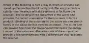 Which of the following is NOT a way in which an enzyme can speed up the reaction that it catalyzes? -The enzyme binds a cofactor that interacts with the substrate to facilitate the reaction. -The binding of two substrates in the active site provides the correct orientation for them to react to form a product. -Binding of the substrate to the active site can stretch bonds in the substrate that need to be broken. -The active site can provide heat from the environment that raises the energy content of the substrate. -The active site of the enzyme can provide a microenvironment with a different pH that facilitates the reaction.