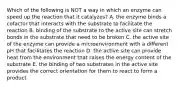 Which of the following is NOT a way in which an enzyme can speed up the reaction that it catalyzes? A. the enzyme binds a cofactor that interacts with the substrate to facilitate the reaction B. binding of the substrate to the active site can stretch bonds in the substrate that need to be broken C. the active site of the enzyme can provide a microenvironment with a different pH that facilitates the reaction D. the active site can provide heat from the environment that raises the energy content of the substrate E. the binding of two substrates in the active site provides the correct orientation for them to react to form a product