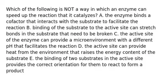 Which of the following is NOT a way in which an enzyme can speed up the reaction that it catalyzes? A. the enzyme binds a cofactor that interacts with the substrate to facilitate the reaction B. binding of the substrate to the active site can stretch bonds in the substrate that need to be broken C. the active site of the enzyme can provide a microenvironment with a different pH that facilitates the reaction D. the active site can provide heat from the environment that raises the energy content of the substrate E. the binding of two substrates in the active site provides the correct orientation for them to react to form a product