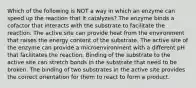 Which of the following is NOT a way in which an enzyme can speed up the reaction that it catalyzes? The enzyme binds a cofactor that interacts with the substrate to facilitate the reaction. The active site can provide heat from the environment that raises the energy content of the substrate. The active site of the enzyme can provide a microenvironment with a different pH that facilitates the reaction. Binding of the substrate to the active site can stretch bonds in the substrate that need to be broken. The binding of two substrates in the active site provides the correct orientation for them to react to form a product.