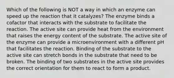 Which of the following is NOT a way in which an enzyme can speed up the reaction that it catalyzes? The enzyme binds a cofactor that interacts with the substrate to facilitate the reaction. The active site can provide heat from the environment that raises the energy content of the substrate. The active site of the enzyme can provide a microenvironment with a different pH that facilitates the reaction. Binding of the substrate to the active site can stretch bonds in the substrate that need to be broken. The binding of two substrates in the active site provides the correct orientation for them to react to form a product.