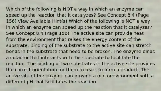 Which of the following is NOT a way in which an enzyme can speed up the reaction that it catalyzes? See Concept 8.4 (Page 156) View Available Hint(s) Which of the following is NOT a way in which an enzyme can speed up the reaction that it catalyzes? See Concept 8.4 (Page 156) The active site can provide heat from the environment that raises the energy content of the substrate. Binding of the substrate to the active site can stretch bonds in the substrate that need to be broken. The enzyme binds a cofactor that interacts with the substrate to facilitate the reaction. The binding of two substrates in the active site provides the correct orientation for them to react to form a product. The active site of the enzyme can provide a microenvironment with a different pH that facilitates the reaction.