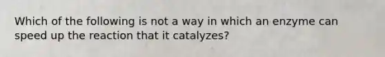 Which of the following is not a way in which an enzyme can speed up the reaction that it catalyzes?