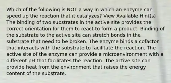 Which of the following is NOT a way in which an enzyme can speed up the reaction that it catalyzes? View Available Hint(s) The binding of two substrates in the active site provides the correct orientation for them to react to form a product. Binding of the substrate to the active site can stretch bonds in the substrate that need to be broken. The enzyme binds a cofactor that interacts with the substrate to facilitate the reaction. The active site of the enzyme can provide a microenvironment with a different pH that facilitates the reaction. The active site can provide heat from the environment that raises the energy content of the substrate.