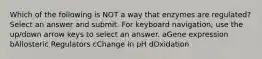 Which of the following is NOT a way that enzymes are regulated? Select an answer and submit. For keyboard navigation, use the up/down arrow keys to select an answer. aGene expression bAllosteric Regulators cChange in pH dOxidation