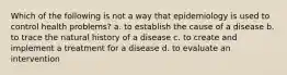 Which of the following is not a way that epidemiology is used to control health problems? a. to establish the cause of a disease b. to trace the natural history of a disease c. to create and implement a treatment for a disease d. to evaluate an intervention