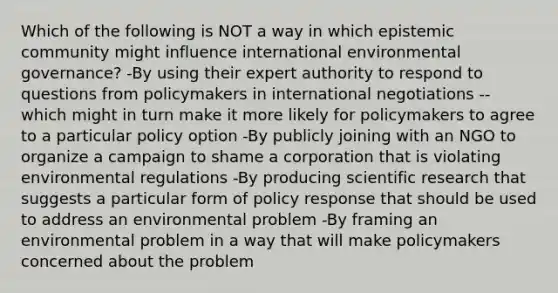 Which of the following is NOT a way in which epistemic community might influence international environmental governance? -By using their expert authority to respond to questions from policymakers in international negotiations -- which might in turn make it more likely for policymakers to agree to a particular policy option -By publicly joining with an NGO to organize a campaign to shame a corporation that is violating environmental regulations -By producing scientific research that suggests a particular form of policy response that should be used to address an environmental problem -By framing an environmental problem in a way that will make policymakers concerned about the problem