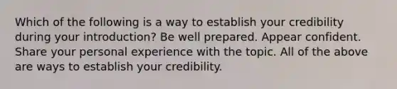 Which of the following is a way to establish your credibility during your introduction? Be well prepared. Appear confident. Share your personal experience with the topic. All of the above are ways to establish your credibility.