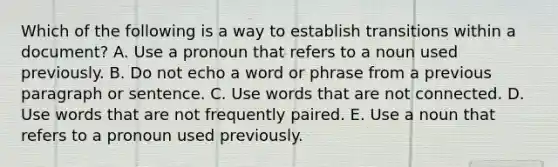 Which of the following is a way to establish transitions within a​ document? A. Use a pronoun that refers to a noun used previously. B. Do not echo a word or phrase from a previous paragraph or sentence. C. Use words that are not connected. D. Use words that are not frequently paired. E. Use a noun that refers to a pronoun used previously.