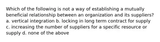 Which of the following is not a way of establishing a mutually beneficial relationship between an organization and its suppliers? a. vertical integration b. locking in long term contract for supply c. increasing the number of suppliers for a specific resource or supply d. none of the above