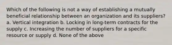 Which of the following is not a way of establishing a mutually beneficial relationship between an organization and its suppliers? a. Vertical integration b. Locking in long-term contracts for the supply c. Increasing the number of suppliers for a specific resource or supply d. None of the above