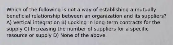 Which of the following is not a way of establishing a mutually beneficial relationship between an organization and its suppliers? A) Vertical integration B) Locking in long-term contracts for the supply C) Increasing the number of suppliers for a specific resource or supply D) None of the above