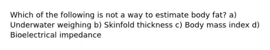 Which of the following is not a way to estimate body fat? a) Underwater weighing b) Skinfold thickness c) Body mass index d) Bioelectrical impedance
