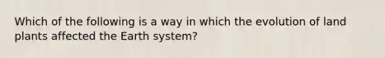 Which of the following is a way in which the evolution of land plants affected the Earth system?