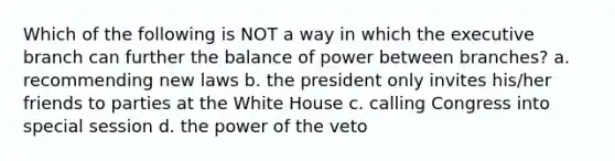 Which of the following is NOT a way in which the executive branch can further the balance of power between branches? a. recommending new laws b. the president only invites his/her friends to parties at the White House c. calling Congress into special session d. the power of the veto