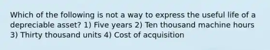 Which of the following is not a way to express the useful life of a depreciable asset? 1) Five years 2) Ten thousand machine hours 3) Thirty thousand units 4) Cost of acquisition