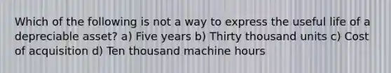 Which of the following is not a way to express the useful life of a depreciable asset? a) Five years b) Thirty thousand units c) Cost of acquisition d) Ten thousand machine hours