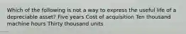 Which of the following is not a way to express the useful life of a depreciable asset? Five years Cost of acquisition Ten thousand machine hours Thirty thousand units